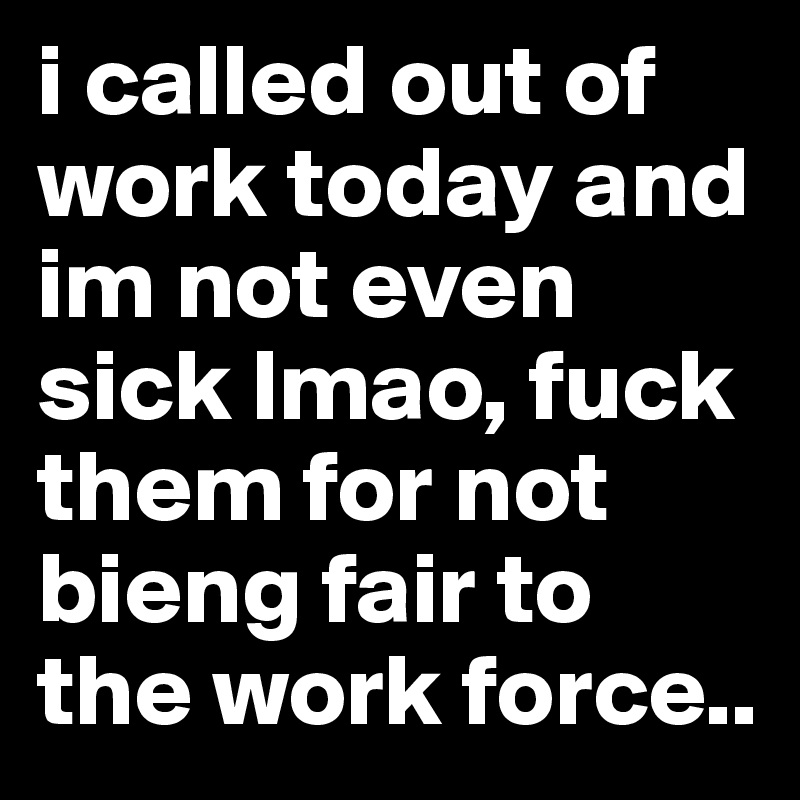 i called out of work today and im not even sick lmao, fuck them for not bieng fair to the work force..