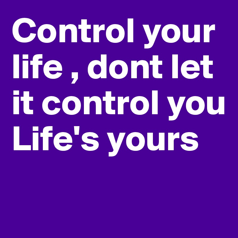 Control your life , dont let it control you Life's yours 
