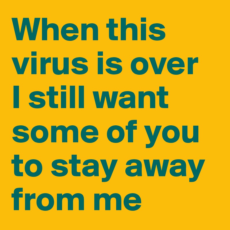 When this virus is over 
I still want some of you to stay away from me