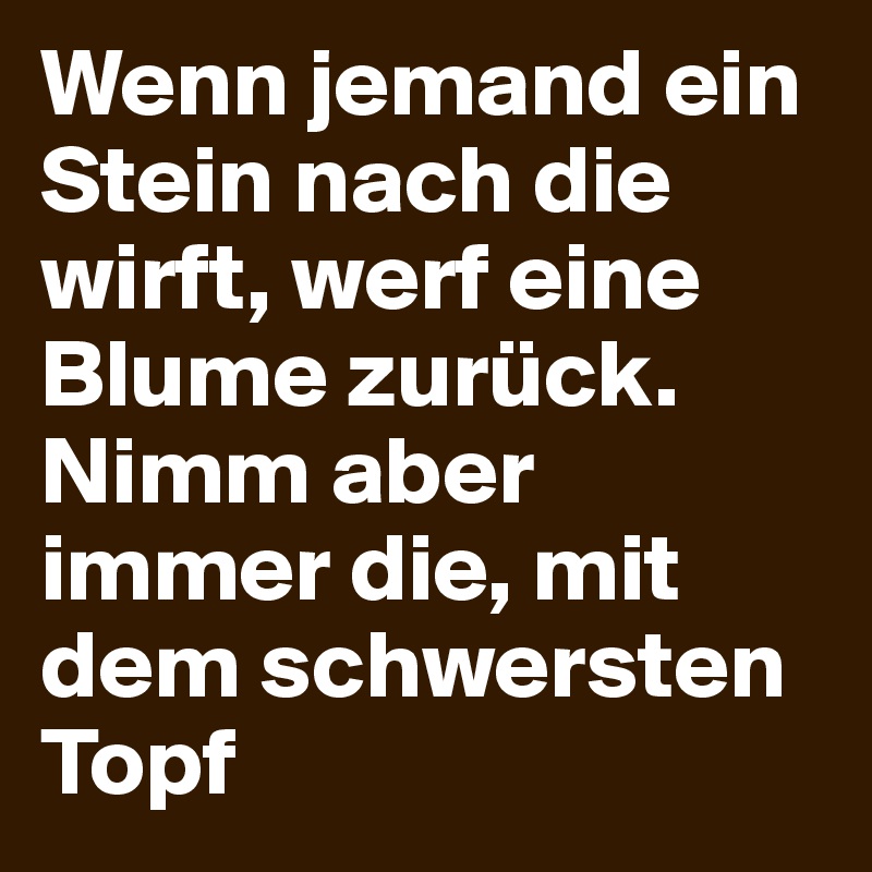 Wenn jemand ein Stein nach die wirft, werf eine Blume zurück. Nimm aber immer die, mit dem schwersten Topf
