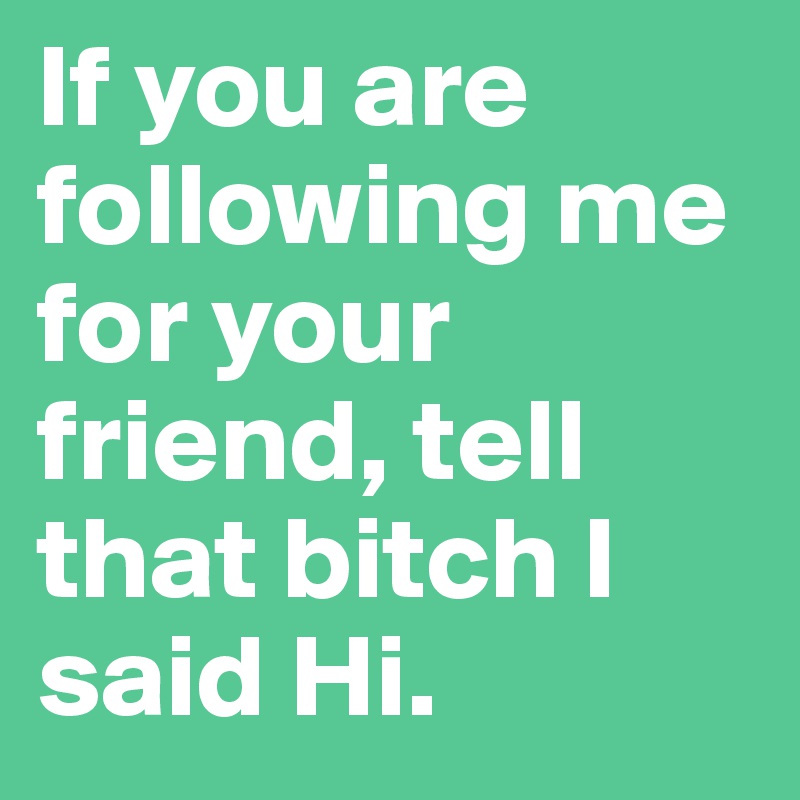 If you are following me for your friend, tell that bitch I said Hi. 