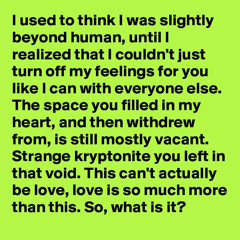 I used to think I was slightly beyond human, until I realized that I couldn't just turn off my feelings for you like I can with everyone else. The space you filled in my heart, and then withdrew from, is still mostly vacant. Strange kryptonite you left in that void. This can't actually be love, love is so much more than this. So, what is it?