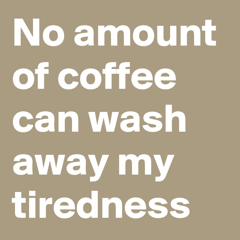 No amount of coffee can wash away my tiredness