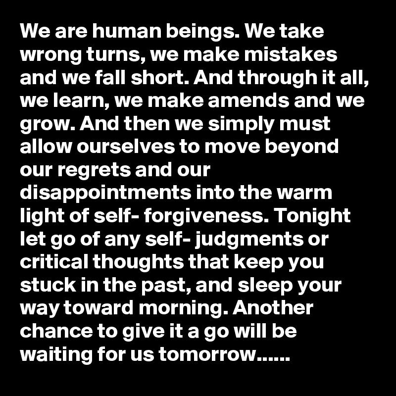 We are human beings. We take wrong turns, we make mistakes and we fall short. And through it all, we learn, we make amends and we grow. And then we simply must allow ourselves to move beyond our regrets and our disappointments into the warm light of self- forgiveness. Tonight let go of any self- judgments or critical thoughts that keep you stuck in the past, and sleep your way toward morning. Another chance to give it a go will be waiting for us tomorrow......