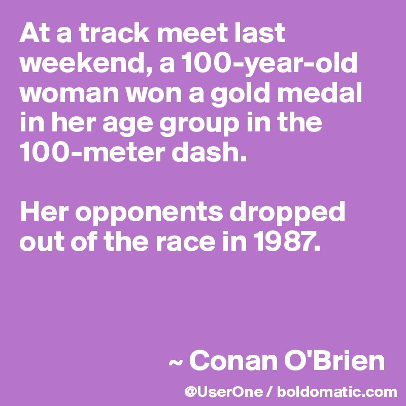 At a track meet last weekend, a 100-year-old woman won a gold medal in her age group in the 100-meter dash.

Her opponents dropped out of the race in 1987.



                         ~ Conan O'Brien