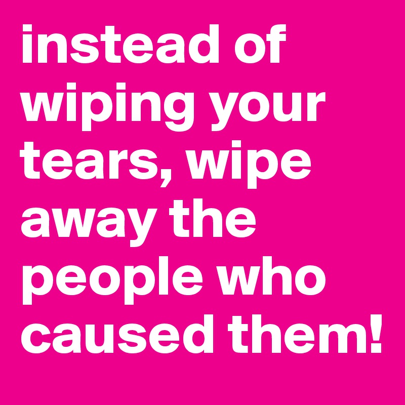 instead of wiping your tears, wipe away the people who caused them!