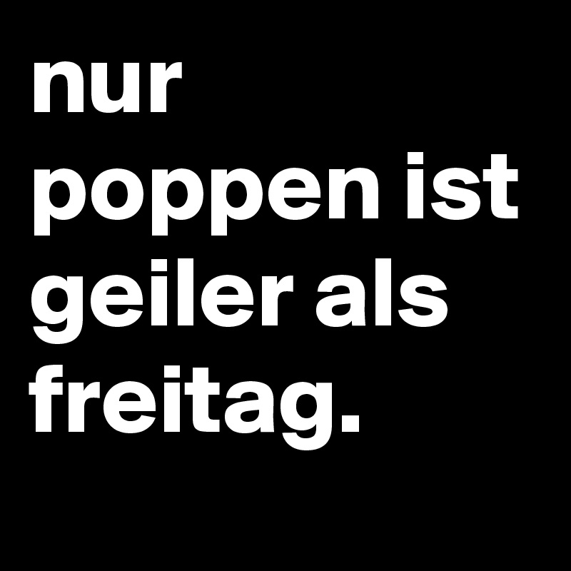 nur poppen ist geiler als freitag.