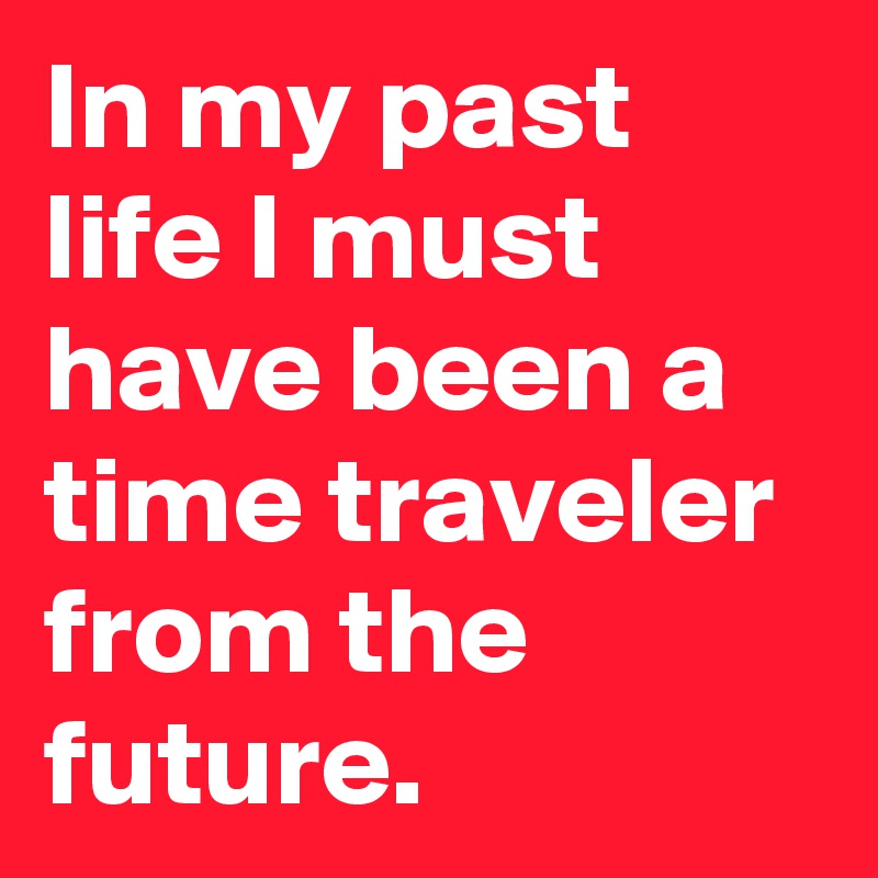 In my past life I must have been a time traveler from the future. 