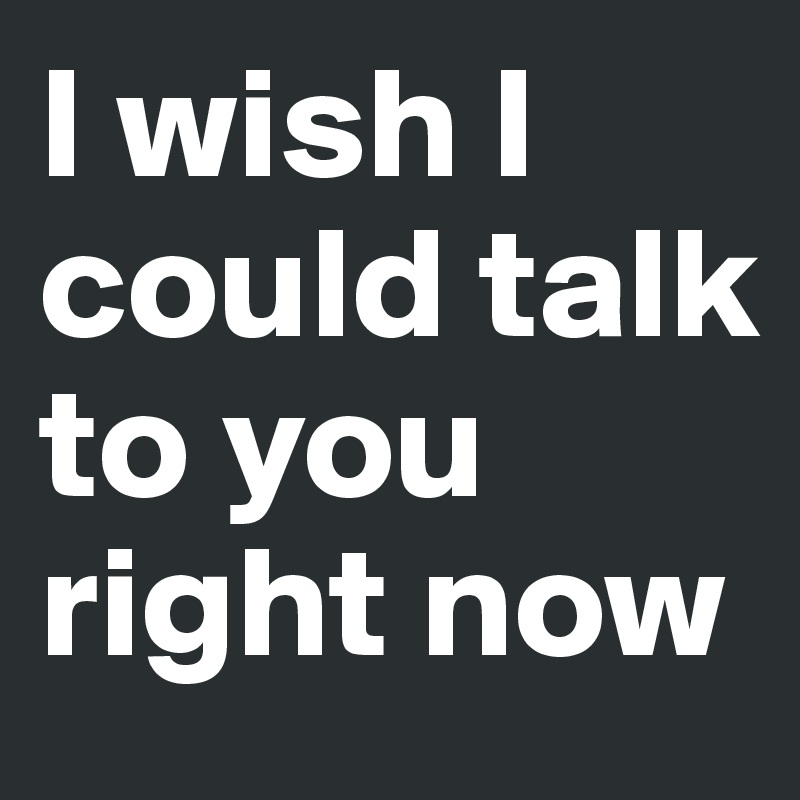 I wish I could talk to you right now