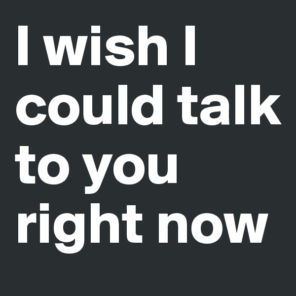 I wish I could talk to you right now
