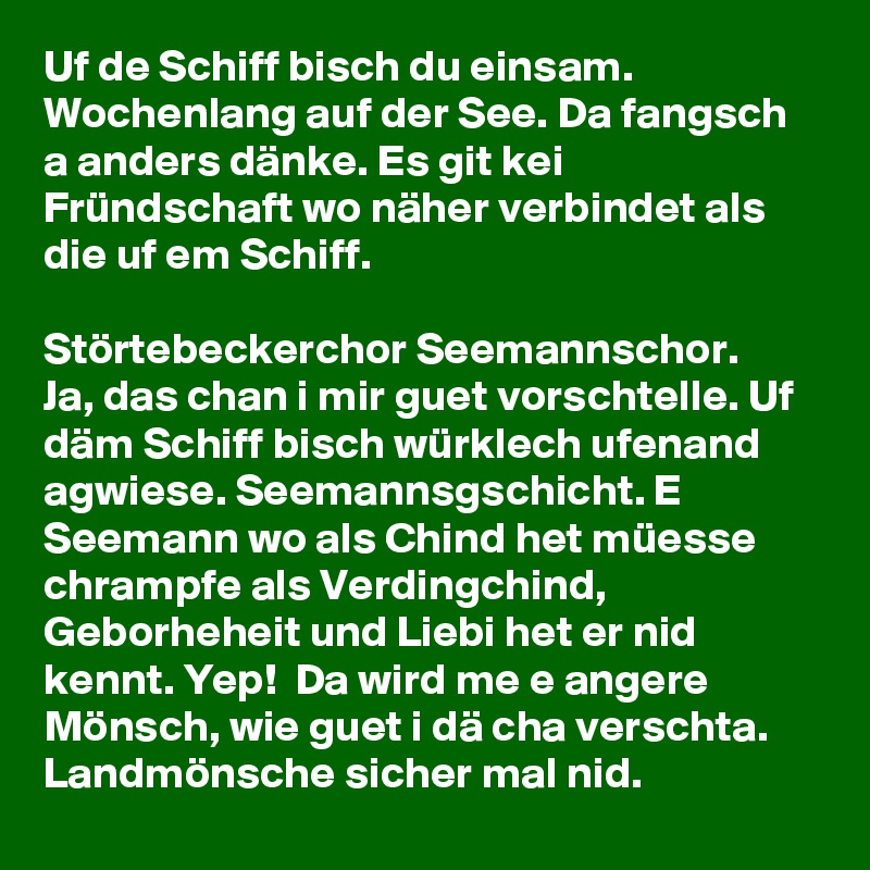 Uf de Schiff bisch du einsam. Wochenlang auf der See. Da fangsch a anders dänke. Es git kei Fründschaft wo näher verbindet als die uf em Schiff. 

Störtebeckerchor Seemannschor.
Ja, das chan i mir guet vorschtelle. Uf däm Schiff bisch würklech ufenand agwiese. Seemannsgschicht. E Seemann wo als Chind het müesse chrampfe als Verdingchind, Geborheheit und Liebi het er nid kennt. Yep!  Da wird me e angere Mönsch, wie guet i dä cha verschta. Landmönsche sicher mal nid.  
