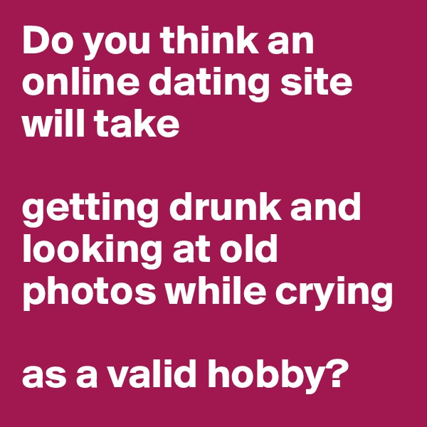 Do you think an online dating site will take 

getting drunk and looking at old photos while crying 

as a valid hobby?
