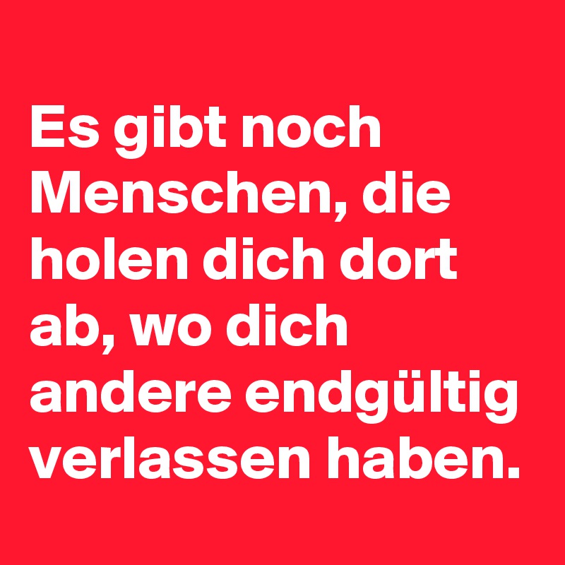 
Es gibt noch Menschen, die holen dich dort ab, wo dich andere endgültig verlassen haben. 