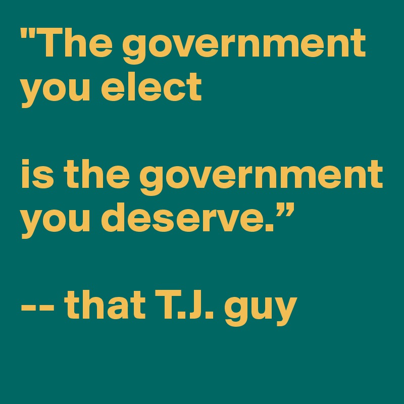 "The government you elect

is the government you deserve.”

-- that T.J. guy
