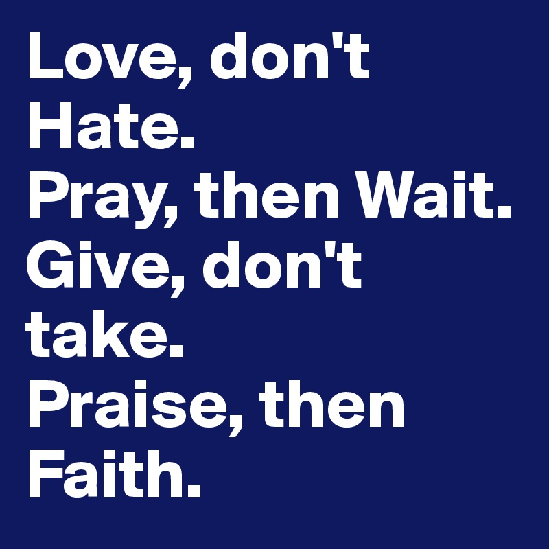 Love, don't Hate.
Pray, then Wait.
Give, don't take.
Praise, then Faith.