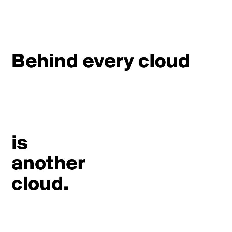 

Behind every cloud 



is 
another 
cloud.
