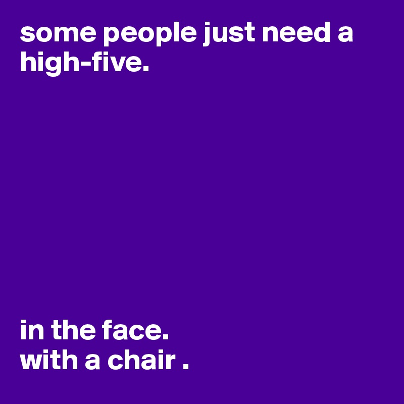 some people just need a high-five.








in the face.
with a chair .