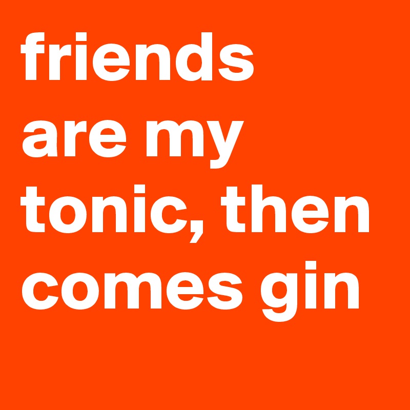 friends are my tonic, then comes gin