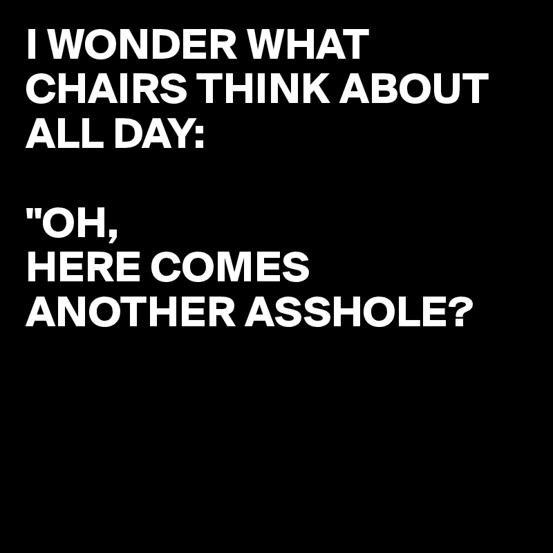 I WONDER WHAT CHAIRS THINK ABOUT ALL DAY:

"OH, 
HERE COMES ANOTHER ASSHOLE?



