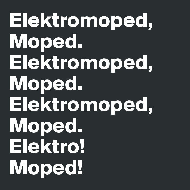 Elektromoped, Moped.
Elektromoped, Moped.
Elektromoped,
Moped.
Elektro!
Moped!