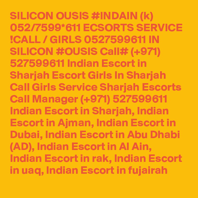 SILICON OUSIS #INDAIN (k) 052/7599*611 ECSORTS SERVICE !CALL / GIRLS 0527599611 IN SILICON #OUSIS Call# (+971) 527599611 Indian Escort in Sharjah Escort Girls In Sharjah Call Girls Service Sharjah Escorts
Call Manager (+971) 527599611 Indian Escort in Sharjah, Indian Escort in Ajman, Indian Escort in Dubai, Indian Escort in Abu Dhabi (AD), Indian Escort in Al Ain, Indian Escort in rak, Indian Escort in uaq, Indian Escort in fujairah 