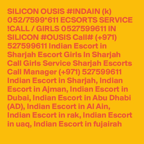 SILICON OUSIS #INDAIN (k) 052/7599*611 ECSORTS SERVICE !CALL / GIRLS 0527599611 IN SILICON #OUSIS Call# (+971) 527599611 Indian Escort in Sharjah Escort Girls In Sharjah Call Girls Service Sharjah Escorts
Call Manager (+971) 527599611 Indian Escort in Sharjah, Indian Escort in Ajman, Indian Escort in Dubai, Indian Escort in Abu Dhabi (AD), Indian Escort in Al Ain, Indian Escort in rak, Indian Escort in uaq, Indian Escort in fujairah 