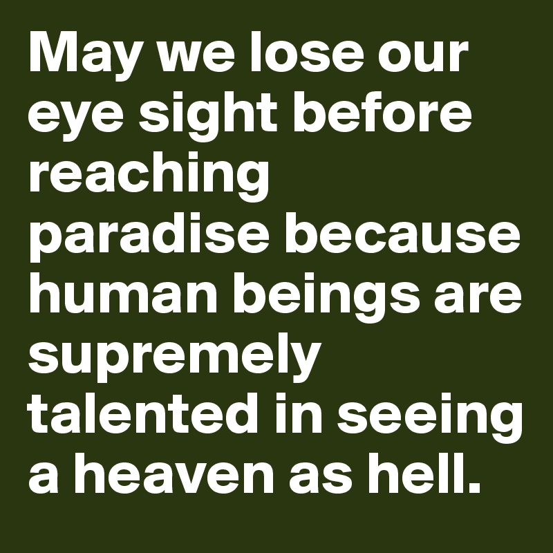 May we lose our eye sight before reaching paradise because human beings are supremely talented in seeing a heaven as hell.