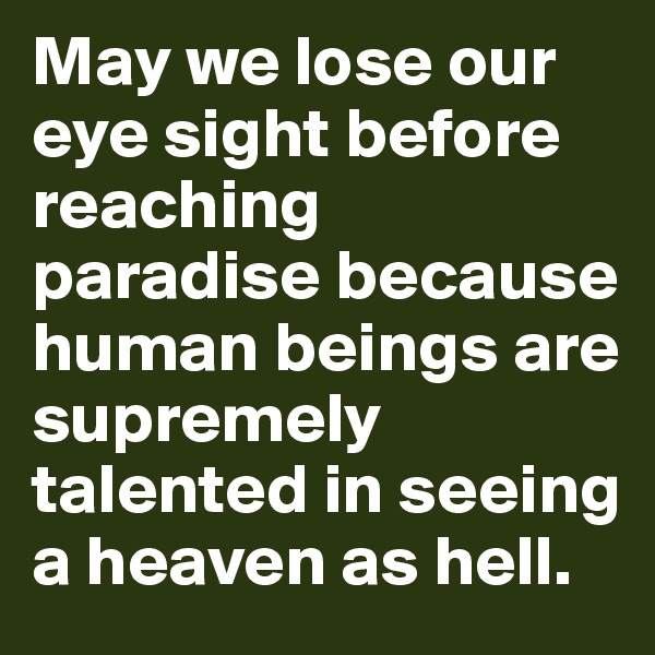 May we lose our eye sight before reaching paradise because human beings are supremely talented in seeing a heaven as hell.