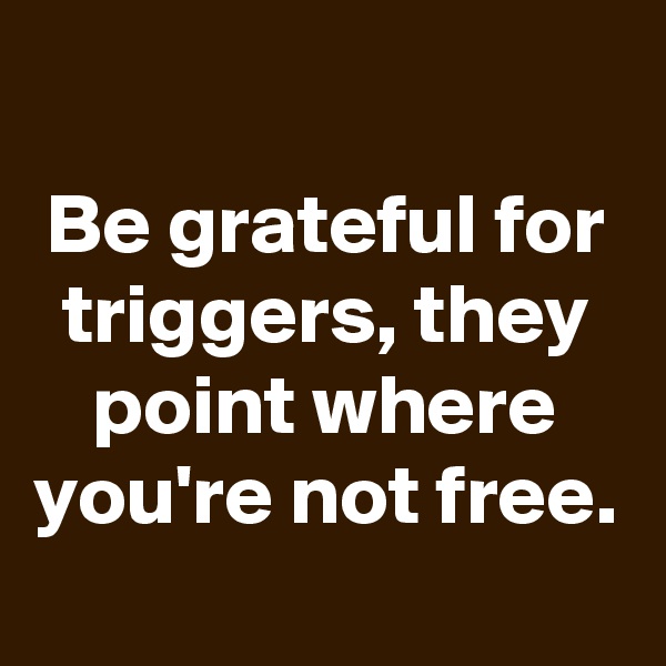 
Be grateful for triggers, they point where you're not free.
