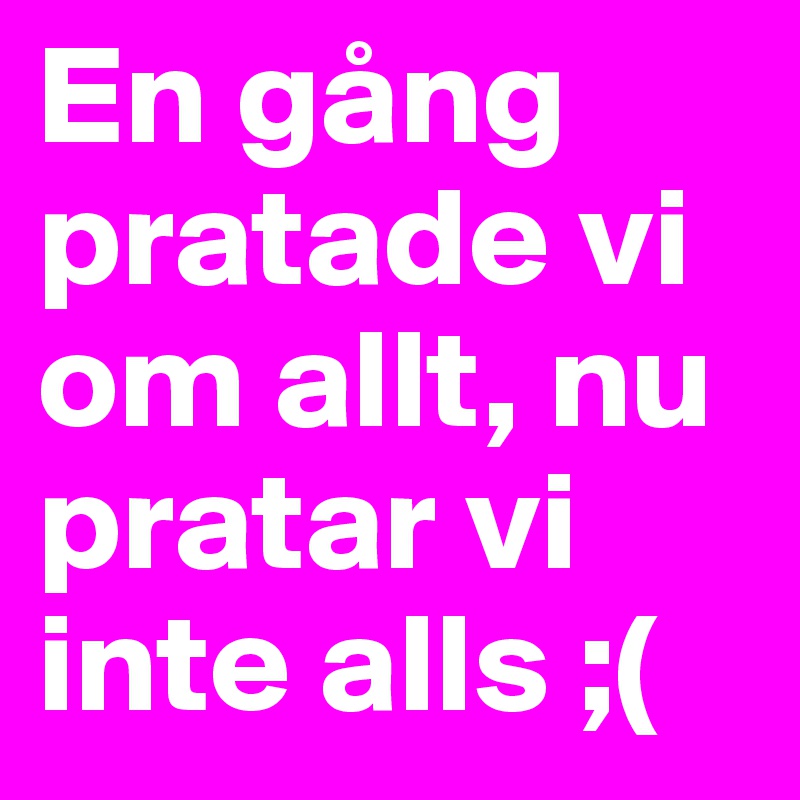 En gång pratade vi om allt, nu pratar vi inte alls ;(