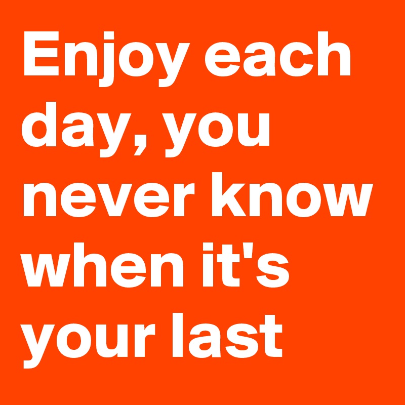 Enjoy each day, you never know when it's your last 