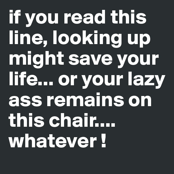 if you read this line, looking up might save your life... or your lazy ass remains on this chair.... whatever !
