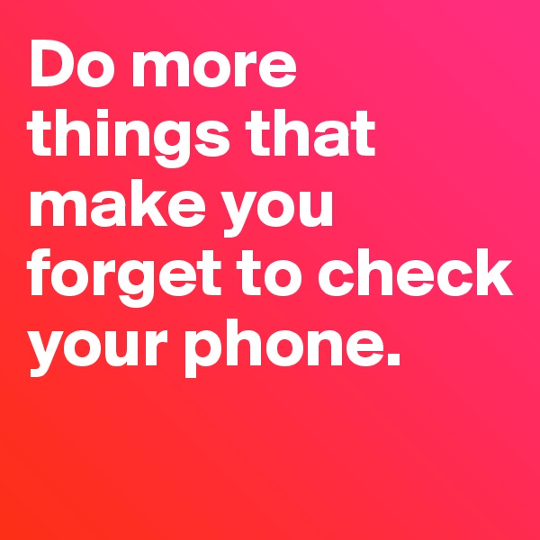 Do more things that make you forget to check your phone.
