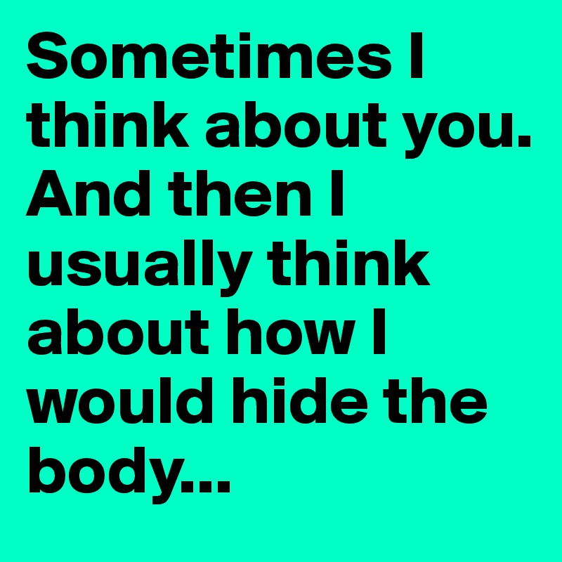 Sometimes I think about you.
And then I usually think about how I would hide the body...