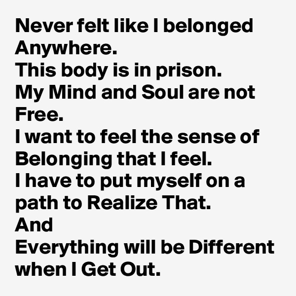 Never felt like I belonged Anywhere.
This body is in prison.
My Mind and Soul are not Free.
I want to feel the sense of Belonging that I feel.
I have to put myself on a path to Realize That.
And
Everything will be Different when I Get Out.