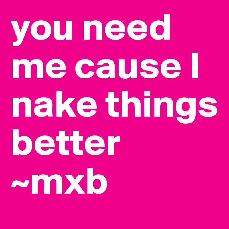 you need me cause I nake things better 
~mxb 