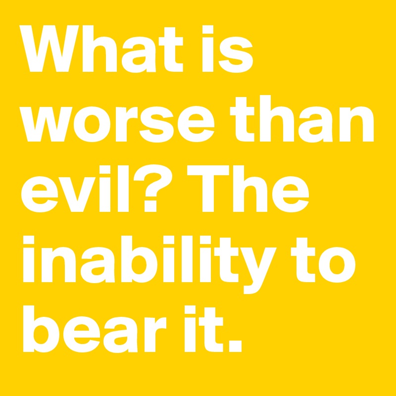 What is worse than evil? The inability to bear it.