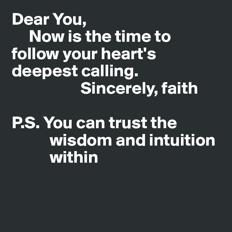 Dear You,
     Now is the time to follow your heart's deepest calling.
                    Sincerely, faith

P.S. You can trust the
           wisdom and intuition
           within


