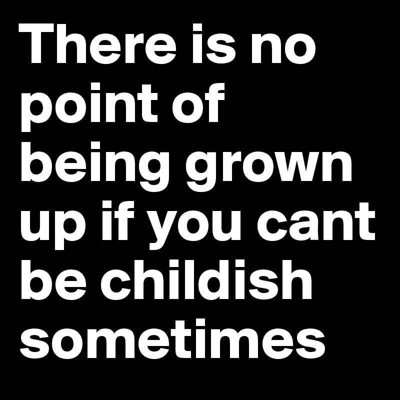 There is no point of being grown up if you cant be childish sometimes