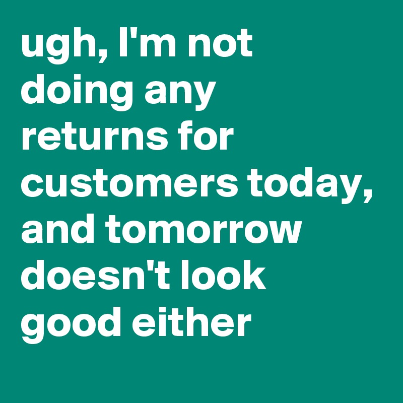 ugh, I'm not doing any returns for customers today, and tomorrow doesn't look good either