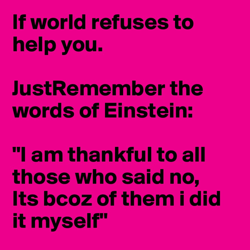 If world refuses to help you.

JustRemember the words of Einstein:

"I am thankful to all those who said no,
Its bcoz of them i did it myself"