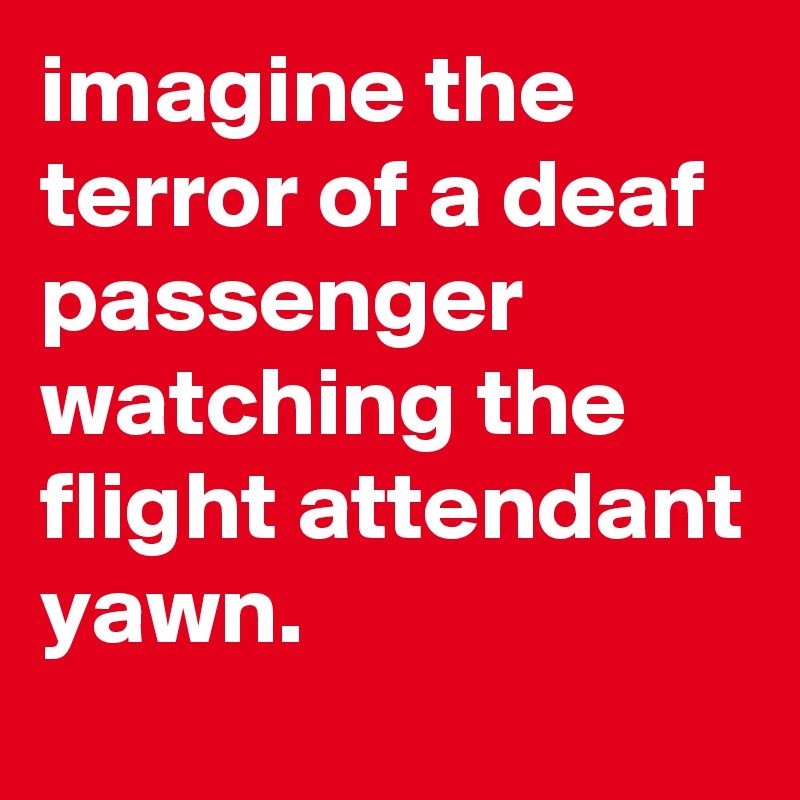 imagine the terror of a deaf passenger watching the flight attendant yawn.