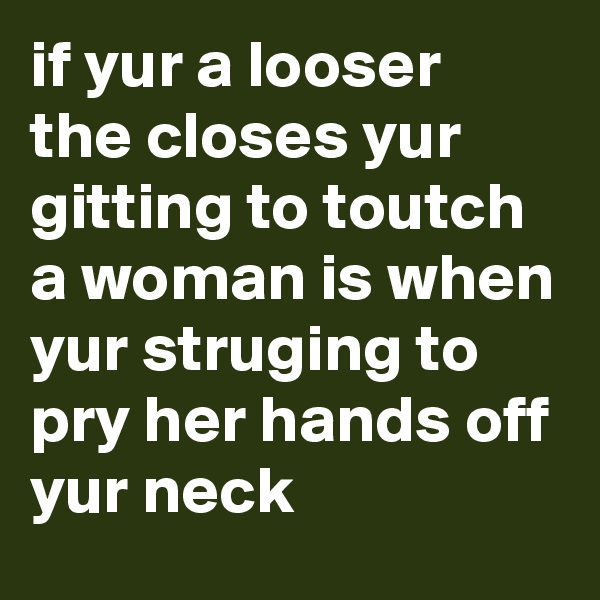 if yur a looser the closes yur gitting to toutch a woman is when yur struging to pry her hands off yur neck
