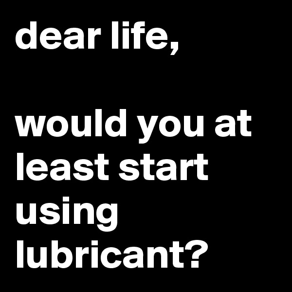 dear life, 

would you at least start using lubricant?