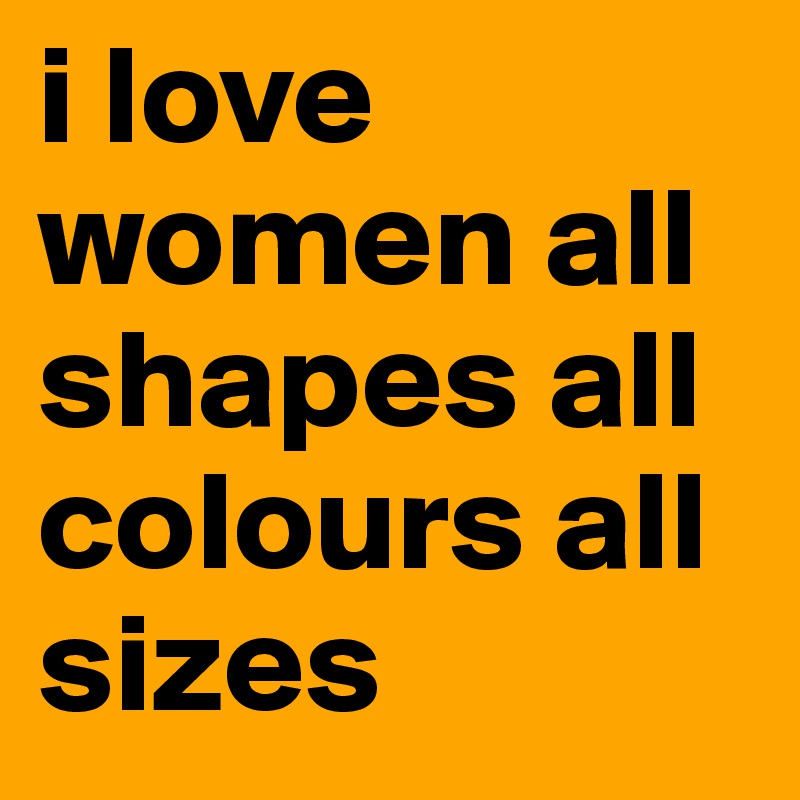 i love women all shapes all colours all sizes 