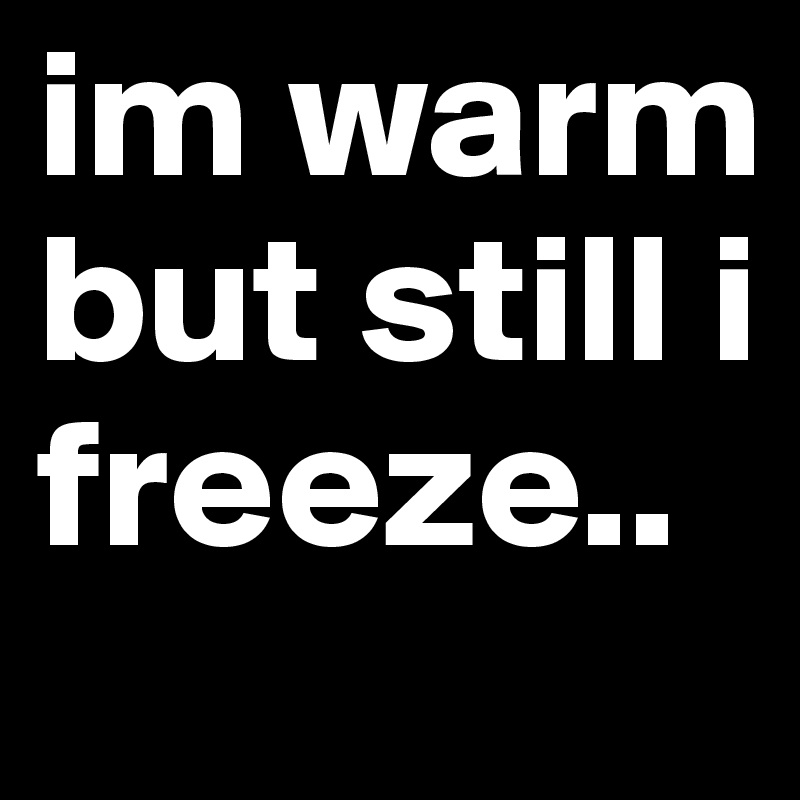 im warm but still i freeze..