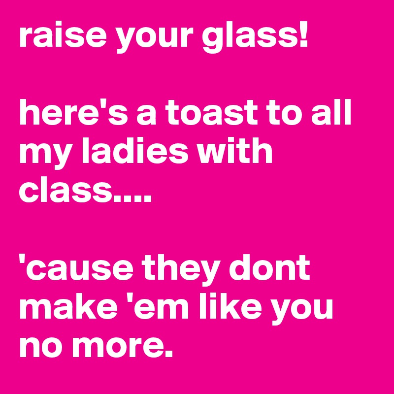 raise your glass! 

here's a toast to all my ladies with class....

'cause they dont make 'em like you no more.