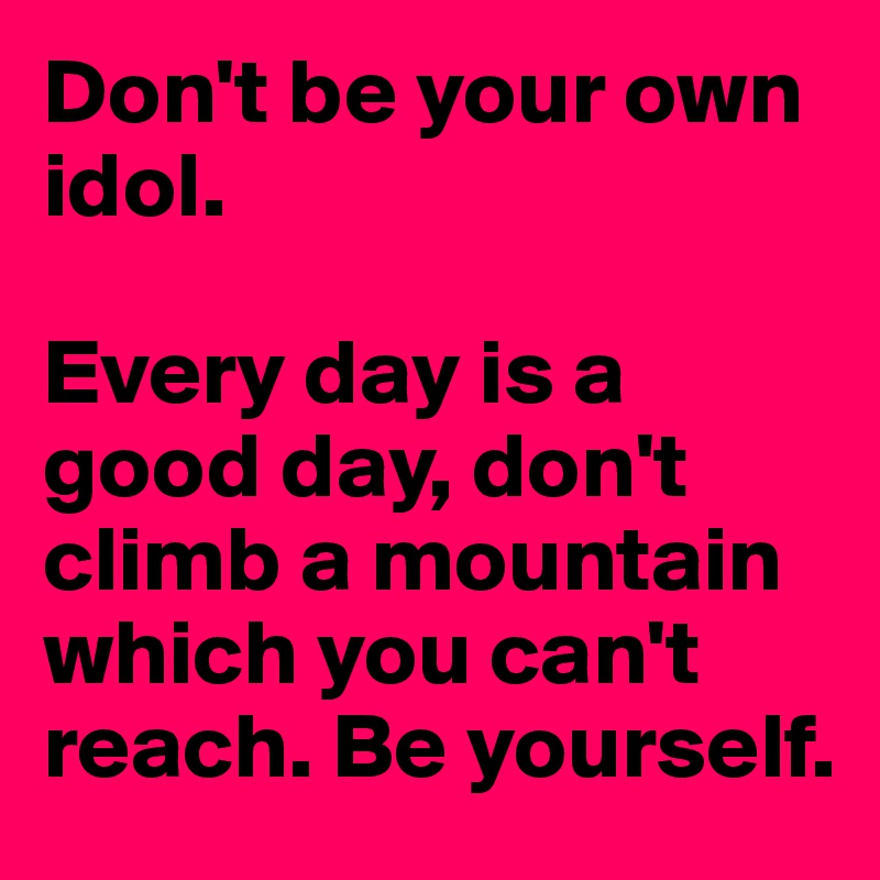 Don't be your own idol. 

Every day is a good day, don't climb a mountain which you can't reach. Be yourself.