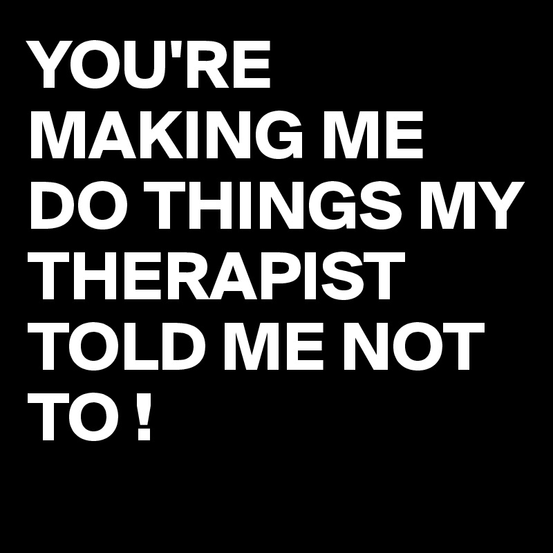 YOU'RE MAKING ME DO THINGS MY THERAPIST TOLD ME NOT TO !