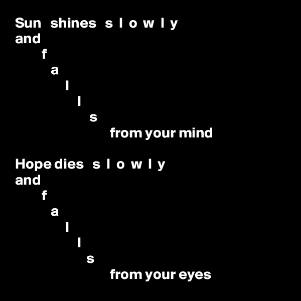 Sun   shines   s  l  o  w  l  y
and
         f
            a
                 l
                     l
                         s
                                from your mind

Hope dies   s  l  o  w  l  y
and
         f
            a
                 l
                     l
                        s
                                from your eyes
